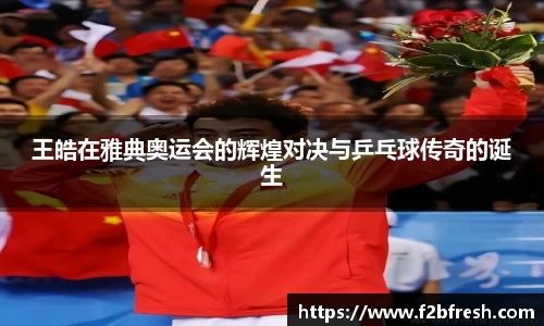王皓在雅典奥运会的辉煌对决与乒乓球传奇的诞生